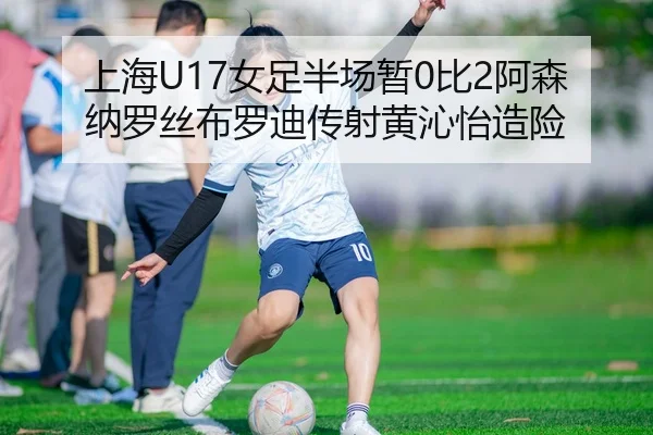 上海U17女足半场暂0比2阿森纳罗丝布罗迪传射黄沁怡造险